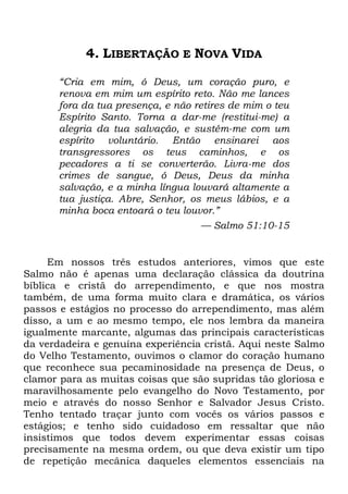 4. LIBERTAÇÃO E NOVA VIDA
―Cria em mim, ó Deus, um coração puro, e
renova em mim um espírito reto. Não me lances
fora da tua presença, e não retires de mim o teu
Espírito Santo. Torna a dar-me (restitui-me) a
alegria da tua salvação, e sustém-me com um
espírito voluntário. Então ensinarei aos
transgressores os teus caminhos, e os
pecadores a ti se converterão. Livra-me dos
crimes de sangue, ó Deus, Deus da minha
salvação, e a minha língua louvará altamente a
tua justiça. Abre, Senhor, os meus lábios, e a
minha boca entoará o teu louvor.‖
— Salmo 51:10-15
Em nossos três estudos anteriores, vimos que este
Salmo não é apenas uma declaração clássica da doutrina
bíblica e cristã do arrependimento, e que nos mostra
também, de uma forma muito clara e dramática, os vários
passos e estágios no processo do arrependimento, mas além
disso, a um e ao mesmo tempo, ele nos lembra da maneira
igualmente marcante, algumas das principais características
da verdadeira e genuína experiência cristã. Aqui neste Salmo
do Velho Testamento, ouvimos o clamor do coração humano
que reconhece sua pecaminosidade na presença de Deus, o
clamor para as muitas coisas que são supridas tão gloriosa e
maravilhosamente pelo evangelho do Novo Testamento, por
meio e através do nosso Senhor e Salvador Jesus Cristo.
Tenho tentado traçar junto com vocês os vários passos e
estágios; e tenho sido cuidadoso em ressaltar que não
insistimos que todos devem experimentar essas coisas
precisamente na mesma ordem, ou que deva existir um tipo
de repetição mecânica daqueles elementos essenciais na
 