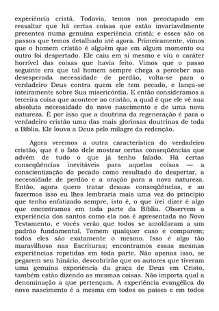 experiência cristã. Todavia, temos nos preocupado em
ressaltar que há certas coisas que estão invariavelmente
presentes numa genuína experiência cristã; e esses são os
passos que temos detalhado até agora. Primeiramente, vimos
que o homem cristão é alguém que em algum momento ou
outro foi despertado. Ele caiu em si mesmo e viu o caráter
horrível das coisas que havia feito. Vimos que o passo
seguinte era que tal homem sempre chega a perceber sua
desesperada necessidade de perdão, volta-se para o
verdadeiro Deus contra quem ele tem pecado, e lança-se
inteiramente sobre Sua misericórdia. E então consideramos a
terceira coisa que acontece ao cristão, a qual é que ele vê sua
absoluta necessidade do novo nascimento e de uma nova
natureza. É por isso que a doutrina da regeneração é para o
verdadeiro cristão uma das mais gloriosas doutrinas de toda
a Bíblia. Ele louva a Deus pelo milagre da redenção.
Agora veremos a outra característica do verdadeiro
cristão, que é o fato dele mostrar certas conseqüências que
advêm de tudo o que já tenho falado. Há certas
conseqüências inevitáveis para aquelas coisas — a
conscientização do pecado como resultado do despertar, a
necessidade de perdão e a oração para a nova natureza.
Então, agora quero tratar dessas conseqüências, e ao
fazermos isso eu lhes lembraria mais uma vez do princípio
que tenho enfatizado sempre, isto é, o que irei dizer é algo
que encontramos em toda parte da Bíblia. Observem a
experiência dos santos como ela nos é apresentada no Novo
Testamento, e vocês verão que todos se amoldaram a um
padrão fundamental. Tomem qualquer caso e comparem;
todos eles são exatamente o mesmo. Isso é algo tão
maravilhoso nas Escrituras; encontramos essas mesmas
experiências repetidas em toda parte. Não apenas isso, se
pegarem seu hinário, descobrirão que os autores que tiveram
uma genuína experiência da graça de Deus em Cristo,
também estão dizendo as mesmas coisas. Não importa qual a
denominação a que pertençam. A experiência evangélica do
novo nascimento é a mesma em todos os países e em todos
 