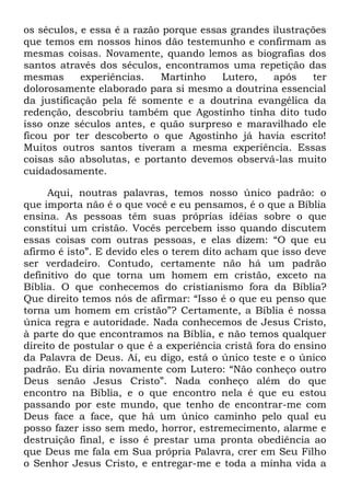 os séculos, e essa é a razão porque essas grandes ilustrações
que temos em nossos hinos dão testemunho e confirmam as
mesmas coisas. Novamente, quando lemos as biografias dos
santos através dos séculos, encontramos uma repetição das
mesmas experiências. Martinho Lutero, após ter
dolorosamente elaborado para si mesmo a doutrina essencial
da justificação pela fé somente e a doutrina evangélica da
redenção, descobriu também que Agostinho tinha dito tudo
isso onze séculos antes, e quão surpreso e maravilhado ele
ficou por ter descoberto o que Agostinho já havia escrito!
Muitos outros santos tiveram a mesma experiência. Essas
coisas são absolutas, e portanto devemos observá-las muito
cuidadosamente.
Aqui, noutras palavras, temos nosso único padrão: o
que importa não é o que você e eu pensamos, é o que a Bíblia
ensina. As pessoas têm suas próprias idéias sobre o que
constitui um cristão. Vocês percebem isso quando discutem
essas coisas com outras pessoas, e elas dizem: ―O que eu
afirmo é isto‖. E devido eles o terem dito acham que isso deve
ser verdadeiro. Contudo, certamente não há um padrão
definitivo do que torna um homem em cristão, exceto na
Bíblia. O que conhecemos do cristianismo fora da Bíblia?
Que direito temos nós de afirmar: ―Isso é o que eu penso que
torna um homem em cristão‖? Certamente, a Bíblia é nossa
única regra e autoridade. Nada conhecemos de Jesus Cristo,
à parte do que encontramos na Bíblia, e não temos qualquer
direito de postular o que é a experiência cristã fora do ensino
da Palavra de Deus. Aí, eu digo, está o único teste e o único
padrão. Eu diria novamente com Lutero: ―Não conheço outro
Deus senão Jesus Cristo‖. Nada conheço além do que
encontro na Bíblia, e o que encontro nela é que eu estou
passando por este mundo, que tenho de encontrar-me com
Deus face a face, que há um único caminho pelo qual eu
posso fazer isso sem medo, horror, estremecimento, alarme e
destruição final, e isso é prestar uma pronta obediência ao
que Deus me fala em Sua própria Palavra, crer em Seu Filho
o Senhor Jesus Cristo, e entregar-me e toda a minha vida a
 