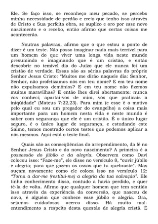 Ele. Se faço isso, se reconheço meu pecado, se percebo
minha necessidade de perdão e creio que tenho isso através
de Cristo e Sua perfeita obra, se suplico e oro por esse novo
nascimento e o recebo, então afirmo que certas coisas me
acontecerão.
Noutras palavras, afirmo que o que estou a ponto de
dizer é um teste. Não posso imaginar nada mais terrível para
um homem do que viver uma longa vida neste mundo
presumindo e imaginando que é um cristão, e então
descobrir no temível dia do Juízo que ele nunca foi um
cristão de verdade. Essas são as sérias palavras do próprio
Senhor Jesus Cristo: ―Muitos me dirão naquele dia: Senhor,
Senhor, não profetizamos nós em teu nome? E em teu nome
não expulsamos demônios? E em teu nome não fizemos
muitas maravilhas? E então lhes direi abertamente: nunca
vos conheci; apartai-vos de mim, vós que praticais a
iniqüidade‖ (Mateus 7:22,23). Para mim (e esse é o motivo
pelo qual eu sou um pregador do evangelho) a coisa mais
importante para um homem nesta vida e neste mundo é
saber com segurança que ele é um cristão. É o único lugar
seguro, é o único lugar de segurança, e estudando este
Salmo, temos mostrado certos testes que podemos aplicar a
nós mesmos. Aqui está o teste final.
Quais são as conseqüências do arrependimento, da fé no
Senhor Jesus Cristo e do novo nascimento? A primeira é a
possessão do júbilo e da alegria. Observem como Davi
colocou isso: ―Faze-me‖, ele disse no versículo 8, ―ouvir júbilo
e alegria; para que gozem os ossos que tu quebraste‖. Mas
ouçam novamente como ele coloca isso no versículo 12:
―Torna a dar-me (restitui-me) a alegria da tua salvação‖. Ele
tinha conhecimento disso, contudo a havia perdido, e quer
tê-la de volta. Afirmo que qualquer homem que tem sentido
isso através da experiência da conversão, que nasceu de
novo, é alguém que conhece esse júbilo e alegria. Ora,
sejamos cuidadosos acerca disso. Há muito mal-
entendimento a respeito desta questão de alegria cristã. É
 