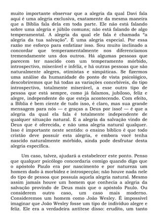 muito importante observar que a alegria da qual Davi fala
aqui é uma alegria exclusiva, exatamente da mesma maneira
que a Bíblia fala dela em toda parte. Ele não está falando
sobre uma alegria e júbilo comuns; não está falando de algo
temperamental. A alegria da qual ele fala é chamada ―a
alegria da tua salvação‖. É uma alegria especial. Por essa
razão me esforço para enfatizar isso. Sou muito inclinado a
concordar que temperamentalmente nos diferenciamos
tremendamente uns dos outros. Há algumas pessoas que
parecem ter nascido com um temperamento mórbido,
introspectivo, miserável e infeliz, e há outras pessoas que são
naturalmente alegres, otimistas e simpáticas. Se fizermos
uma análise da humanidade do ponto de vista psicológico,
descobriremos que há todas as variações concebíveis, do tipo
introspectivo, totalmente miserável, a esse outro tipo de
pessoa que está sempre, como já falamos, jubiloso, feliz e
alegre, independente do que esteja acontecendo. Com efeito,
a Bíblia é bem ciente de tudo isso, é claro, mas sua grande
mensagem para nós — e graças a Deus por isso! — é que a
alegria da qual ela fala é totalmente independente de
qualquer situação natural. E a alegria da salvação vindo de
Deus que é oferecida, e não uma alegria natural qualquer.
Isso é importante neste sentido: o ensino bíblico é que todo
cristão deve possuir esta alegria, e embora você tenha
nascido naturalmente mórbido, ainda pode desfrutar desta
alegria específica.
Um caso, talvez, ajudará a estabelecer este ponto. Penso
que qualquer psicólogo concordaria comigo quando digo que
o apóstolo Paulo era por nascimento e por natureza um
homem dado à morbidez e introspecção; não houve nada nele
do tipo de pessoa que possuía aquela alegria natural. Mesmo
assim jamais houve um homem que conhecia a alegria da
salvação provindo de Deus mais que o apóstolo Paulo. Ou
considerem outro caso, um caso mais moderno.
Consideremos um homem como João Wesley. É impossível
imaginar que João Wesley fosse um tipo de indivíduo alegre e
feliz. Ele era a verdadeira antítese disso: erudito, um tanto
 