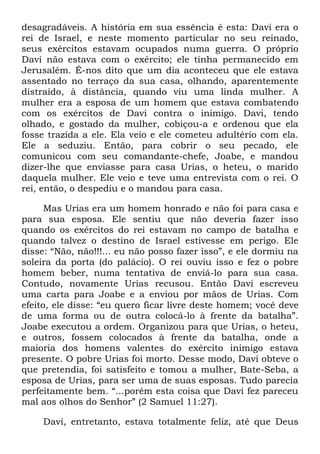 desagradáveis. A história em sua essência é esta: Davi era o
rei de Israel, e neste momento particular no seu reinado,
seus exércitos estavam ocupados numa guerra. O próprio
Davi não estava com o exército; ele tinha permanecido em
Jerusalém. É-nos dito que um dia aconteceu que ele estava
assentado no terraço da sua casa, olhando, aparentemente
distraído, à distância, quando viu uma linda mulher. A
mulher era a esposa de um homem que estava combatendo
com os exércitos de Davi contra o inimigo. Davi, tendo
olhado, e gostado da mulher, cobiçou-a e ordenou que ela
fosse trazida a ele. Ela veio e ele cometeu adultério com ela.
Ele a seduziu. Então, para cobrir o seu pecado, ele
comunicou com seu comandante-chefe, Joabe, e mandou
dizer-lhe que enviasse para casa Urias, o heteu, o marido
daquela mulher. Ele veio e teve uma entrevista com o rei. O
rei, então, o despediu e o mandou para casa.
Mas Urias era um homem honrado e não foi para casa e
para sua esposa. Ele sentiu que não deveria fazer isso
quando os exércitos do rei estavam no campo de batalha e
quando talvez o destino de Israel estivesse em perigo. Ele
disse: ―Não, não!!!... eu não posso fazer isso‖, e ele dormiu na
soleira da porta (do palácio). O rei ouviu isso e fez o pobre
homem beber, numa tentativa de enviá-lo para sua casa.
Contudo, novamente Urias recusou. Então Davi escreveu
uma carta para Joabe e a enviou por mãos de Urias. Com
efeito, ele disse: ―eu quero ficar livre deste homem; você deve
de uma forma ou de outra colocá-lo à frente da batalha‖.
Joabe executou a ordem. Organizou para que Urias, o heteu,
e outros, fossem colocados à frente da batalha, onde a
maioria dos homens valentes do exército inimigo estava
presente. O pobre Urias foi morto. Desse modo, Davi obteve o
que pretendia, foi satisfeito e tomou a mulher, Bate-Seba, a
esposa de Urias, para ser uma de suas esposas. Tudo parecia
perfeitamente bem. ―...porém esta coisa que Davi fez pareceu
mal aos olhos do Senhor‖ (2 Samuel 11:27).
Davi, entretanto, estava totalmente feliz, até que Deus
 