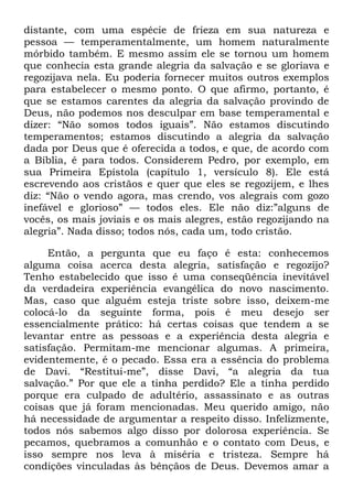 distante, com uma espécie de frieza em sua natureza e
pessoa — temperamentalmente, um homem naturalmente
mórbido também. E mesmo assim ele se tornou um homem
que conhecia esta grande alegria da salvação e se gloriava e
regozijava nela. Eu poderia fornecer muitos outros exemplos
para estabelecer o mesmo ponto. O que afirmo, portanto, é
que se estamos carentes da alegria da salvação provindo de
Deus, não podemos nos desculpar em base temperamental e
dizer: ―Não somos todos iguais‖. Não estamos discutindo
temperamentos; estamos discutindo a alegria da salvação
dada por Deus que é oferecida a todos, e que, de acordo com
a Bíblia, é para todos. Considerem Pedro, por exemplo, em
sua Primeira Epístola (capítulo 1, versículo 8). Ele está
escrevendo aos cristãos e quer que eles se regozijem, e lhes
diz: ―Não o vendo agora, mas crendo, vos alegrais com gozo
inefável e glorioso‖ — todos eles. Ele não diz:‖alguns de
vocês, os mais joviais e os mais alegres, estão regozijando na
alegria‖. Nada disso; todos nós, cada um, todo cristão.
Então, a pergunta que eu faço é esta: conhecemos
alguma coisa acerca desta alegria, satisfação e regozijo?
Tenho estabelecido que isso é uma conseqüência inevitável
da verdadeira experiência evangélica do novo nascimento.
Mas, caso que alguém esteja triste sobre isso, deixem-me
colocá-lo da seguinte forma, pois é meu desejo ser
essencialmente prático: há certas coisas que tendem a se
levantar entre as pessoas e a experiência desta alegria e
satisfação. Permitam-me mencionar algumas. A primeira,
evidentemente, é o pecado. Essa era a essência do problema
de Davi. ―Restitui-me‖, disse Davi, ―a alegria da tua
salvação.‖ Por que ele a tinha perdido? Ele a tinha perdido
porque era culpado de adultério, assassinato e as outras
coisas que já foram mencionadas. Meu querido amigo, não
há necessidade de argumentar a respeito disso. Infelizmente,
todos nós sabemos algo disso por dolorosa experiência. Se
pecamos, quebramos a comunhão e o contato com Deus, e
isso sempre nos leva à miséria e tristeza. Sempre há
condições vinculadas às bênçãos de Deus. Devemos amar a
 