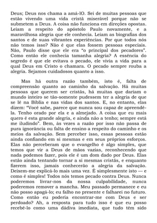 Deus; Deus nos chama a amá-lO. Sei de muitas pessoas que
estão vivendo uma vida cristã miserável porque não se
submetem a Deus. A coisa não funciona em direções opostas.
Leiam a respeito do apóstolo Paulo novamente, e a
maravilhosa alegria que ele conhecia. Leiam as biografias dos
santos e de suas vibrantes experiências. Por que todos nós
não temos isso? Não é que elas fossem pessoas especiais.
Não, Paulo disse que ele era ―o principal dos pecadores‖.
Como então ele conhecia tamanha alegria? A essência do
segredo é que ele evitava o pecado, ele vivia a vida para a
qual Deus em Cristo o chamara. O pecado sempre rouba a
alegria. Sejamos cuidadosos quanto a isso.
Mas há outra razão também, isto é, falta de
compreensão quanto ao caminho da salvação. Há muitas
pessoas que querem ser cristãs, há muitas que dariam o
mundo inteiro se tão-somente pudessem ter a alegria de que
se lê na Bíblia e nas vidas dos santos. E, no entanto, elas
dizem: ―Você sabe, parece que nunca sou capaz de apreendê-
la. Tenho orado por ela e a almejado. A coisa que eu mais
quero é esta grande alegria, e ainda não a tenho; sempre está
me iludindo‖. Bem, às vezes a razão por isso não passa de
pura ignorância ou falta de ensino a respeito do caminho e os
meios da salvação. Sem perceber isso, essas pessoas estão
ainda confiando em si mesmas e em seus próprios esforços.
Elas não perceberam que o evangelho é algo simples, que
temos que vir a Deus de mãos vazias, reconhecendo que
nada podemos fazer, pois ele é um dom dado por Deus. Elas
estão ainda tentando tornar a si mesmas cristãs, e enquanto
fizerem isso, jamais conhecerão a alegria da salvação.
Deixem-me explicá-lo mais uma vez. É simplesmente isto — e
como é simples! Todos nós temos pecado contra Deus. Nunca
poderemos livrar-nos da nossa culpabilidade, nunca
poderemos remover a mancha. Meu passado permanece e eu
não posso apagá-lo; eu falho no presente e falharei no futuro.
Como então eu poderia encontrar-me com Deus e ser
perdoado? Ah, a resposta para tudo isso é que eu posso
recebê-lo como uma dádiva imediata, que tudo têm sido
 