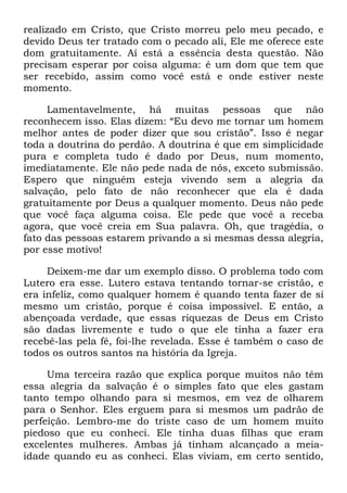realizado em Cristo, que Cristo morreu pelo meu pecado, e
devido Deus ter tratado com o pecado ali, Ele me oferece este
dom gratuitamente. Aí está a essência desta questão. Não
precisam esperar por coisa alguma: é um dom que tem que
ser recebido, assim como você está e onde estiver neste
momento.
Lamentavelmente, há muitas pessoas que não
reconhecem isso. Elas dizem: ―Eu devo me tornar um homem
melhor antes de poder dizer que sou cristão‖. Isso é negar
toda a doutrina do perdão. A doutrina é que em simplicidade
pura e completa tudo é dado por Deus, num momento,
imediatamente. Ele não pede nada de nós, exceto submissão.
Espero que ninguém esteja vivendo sem a alegria da
salvação, pelo fato de não reconhecer que ela é dada
gratuitamente por Deus a qualquer momento. Deus não pede
que você faça alguma coisa. Ele pede que você a receba
agora, que você creia em Sua palavra. Oh, que tragédia, o
fato das pessoas estarem privando a si mesmas dessa alegria,
por esse motivo!
Deixem-me dar um exemplo disso. O problema todo com
Lutero era esse. Lutero estava tentando tornar-se cristão, e
era infeliz, como qualquer homem é quando tenta fazer de si
mesmo um cristão, porque é coisa impossível. E então, a
abençoada verdade, que essas riquezas de Deus em Cristo
são dadas livremente e tudo o que ele tinha a fazer era
recebê-las pela fé, foi-lhe revelada. Esse é também o caso de
todos os outros santos na história da Igreja.
Uma terceira razão que explica porque muitos não têm
essa alegria da salvação é o simples fato que eles gastam
tanto tempo olhando para si mesmos, em vez de olharem
para o Senhor. Eles erguem para si mesmos um padrão de
perfeição. Lembro-me do triste caso de um homem muito
piedoso que eu conheci. Ele tinha duas filhas que eram
excelentes mulheres. Ambas já tinham alcançado a meia-
idade quando eu as conheci. Elas viviam, em certo sentido,
 
