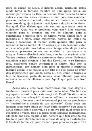 para as coisas de Deus, e mesmo assim, nenhuma delas
ainda havia se tornado membro de uma igreja cristã, ou
mesmo participado da Ceia do Senhor. Com respeito às suas
vidas e conduta, vocês certamente não poderiam conhecer
pessoas melhores, contudo, elas nunca haviam se tornado
membros de igreja e jamais participaram do pão e do vinho.
Por quê? Elas diziam que não sentiam que eram boas o
suficiente. Qual era o problema com elas? Elas estavam
olhando para si mesmas em vez de olharem para a
consumada e perfeita obra de Cristo. Vocês olham para si
mesmos e, é claro, serão miseráveis, porque no íntimo há
trevas e escuridão. O melhor santo quando olha para si
mesmo se torna infeliz; ele vê coisas que não deveriam estar
ali, e se nós gastarmos todo o nosso tempo olhando para nós
mesmos, permaneceremos na miséria, e perderemos a
alegria. Auto-avaliação é coisa boa, mas introspecção é ruim.
Vamos mostrar a diferença entre essas duas coisas. Podemos
examinar a nós mesmos à luz das Escrituras, e se fizermos
isso, estaremos sendo conduzidos a Cristo. Mas com a
introspecção, um homem olha para si mesmo e continua
fazendo assim, e se recusa a ser feliz até que possa se livrar
das imperfeições que ainda estão ali. Oh, como é trágico o
fato de ficarmos gastando nossas vidas olhando para nós
mesmos em vez de olharmos para Aquele que pode nos fazer
livres!
Acaso não é uma coisa maravilhosa que essa alegria é
totalmente possível para criaturas como nós? Não haveria
algo quase ousado sobre esta oração de Davi? ―Restitui-me a
alegria da tua salvação‖, disse o adúltero e assassino, o
mentiroso, o homem que é responsável por tantos problemas
— ―restitui-me a alegria da tua salvação‖. Como pode um
homem como esse ainda ser feliz? Seria possível? Sou grato a
Deus porque isso é possível, e é o motivo pelo qual prego este
evangelho a vocês. Isso é a glória desta salvação maravilhosa.
Ele pode dar essa alegria a um homem que tem descido tão
fundo, e pode elevá-lo para as alturas da alegria e satisfação.
E faz desta forma: ele pode tornar o pior pecador alegre e feliz
 
