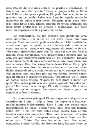 pelo fato de dar-lhe uma certeza de perdão e absolvição. O
único que pode dar perdão é Deus, e, graças a Deus, Ele o
faz! E Deus não apenas perdoa, Ele pode fazer-me ciente de
que tem me perdoado. Saber isso é perder aquela sensação
miserável de culpa e frustração. Ninguém mais pode fazer
isso, mas Deus pode. Então, embora eu tenha afundado na
mais baixa profundeza do pecado e degradação, Ele pode
fazer-me regozijar em Sua grande salvação.
Por conseguinte, Ele me concede isso dando-me uma
nova natureza e um senso de um novo início, um novo
começo. Nenhum homem pode ser realmente feliz e satisfeito,
se ele sente que vai gastar o resto de sua vida exatamente
como era antes, porque ele argumenta da seguinte forma:
―Eu estou arrependido pelo que fiz, mas sei que vou fazer a
mesma coisa novamente. Oh, desventurado homem que eu
sou, em que miserável existência eu me encontro!‖ Todavia
aqui é uma oferta de uma nova natureza, um novo início, um
novo começo. Esse é o evangelho de Jesus Cristo. Ele propõe
nos criar de novo, fazer de nós novos homens com a natureza
divina dentro de nós, e assim temos um novo começo de vida.
Não apenas isso, mas isso por sua vez faz um homem sentir
que libertação é realmente possível. ―Eu preciso de Ti todas
as horas,‖ diz o cristão. ―Fiques Tu bem junto a mim.‖ Por
quê? ―Tentações perdem o seu poder, quando Tu estás por
perto.‖ Eu começo a sentir que Ele está comigo; e Ele é mais
poderoso que o maligno. Ele venceu o diabo e pode me
capacitar a fazer o mesmo.
Outra maneira pela qual Ele me capacita a alegrar-me e
regozijar-me é que o próprio Deus me capacita a esquecer
minha miséria e desventura. Essa é uma das coisas mais
maravilhosas de todas. Vejam vocês, aqui está um homem
como Davi, e ele tem feito todas essas coisas. Ora, se um
homem como esse começa a olhar para si mesmo, ele cairá
nas profundezas do desespero; mas quando Deus nos faz
olhar para Cristo, Ele nos faz olhar para Seu amor,
compaixão e misericórdia. Ao fazermos isso, ficamos livres de
 