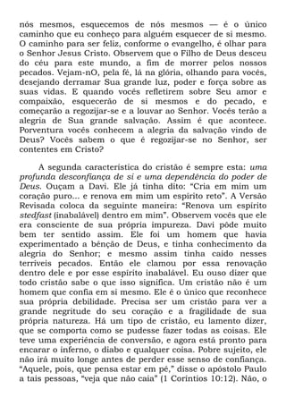 nós mesmos, esquecemos de nós mesmos — é o único
caminho que eu conheço para alguém esquecer de si mesmo.
O caminho para ser feliz, conforme o evangelho, é olhar para
o Senhor Jesus Cristo. Observem que o Filho de Deus desceu
do céu para este mundo, a fim de morrer pelos nossos
pecados. Vejam-nO, pela fé, lá na glória, olhando para vocês,
desejando derramar Sua grande luz, poder e força sobre as
suas vidas. E quando vocês refletirem sobre Seu amor e
compaixão, esquecerão de si mesmos e do pecado, e
começarão a regozijar-se e a louvar ao Senhor. Vocês terão a
alegria de Sua grande salvação. Assim é que acontece.
Porventura vocês conhecem a alegria da salvação vindo de
Deus? Vocês sabem o que é regozijar-se no Senhor, ser
contentes em Cristo?
A segunda característica do cristão é sempre esta: uma
profunda desconfiança de si e uma dependência do poder de
Deus. Ouçam a Davi. Ele já tinha dito: ―Cria em mim um
coração puro... e renova em mim um espírito reto‖. A Versão
Revisada coloca da seguinte maneira: ―Renova um espírito
stedfast (inabalável) dentro em mim‖. Observem vocês que ele
era consciente de sua própria impureza. Davi pôde muito
bem ter sentido assim. Ele foi um homem que havia
experimentado a bênção de Deus, e tinha conhecimento da
alegria do Senhor; e mesmo assim tinha caído nesses
terríveis pecados. Então ele clamou por essa renovação
dentro dele e por esse espírito inabalável. Eu ouso dizer que
todo cristão sabe o que isso significa. Um cristão não é um
homem que confia em si mesmo. Ele é o único que reconhece
sua própria debilidade. Precisa ser um cristão para ver a
grande negritude do seu coração e a fragilidade de sua
própria natureza. Há um tipo de cristão, eu lamento dizer,
que se comporta como se pudesse fazer todas as coisas. Ele
teve uma experiência de conversão, e agora está pronto para
encarar o inferno, o diabo e qualquer coisa. Pobre sujeito, ele
não irá muito longe antes de perder esse senso de confiança.
―Aquele, pois, que pensa estar em pé,‖ disse o apóstolo Paulo
a tais pessoas, ―veja que não caia‖ (1 Coríntios 10:12). Não, o
 