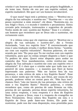 cristão é um homem que reconhece sua própria fragilidade, e
ele teme isso. Então ele ora por um espírito estável, um
espírito inabalável. Ele quer ser um homem invulnerável.
O que mais? Aqui está a próxima coisa — ―Restitui-me a
alegria da tua salvação; e sustém-me.‖ ―Sustém-me — eu não
posso sustentar a mim mesmo‖, ele disse. ―Sustenta-me, eu
sou frágil e fraco, e o mundo é sombrio e pecaminoso. Estou
cercado pela tentação, insinuações e sugestões de pecado.
Tenho medo de cair; sustém-me Senhor.‖ Esse é o cristão —
um homem que reconhece que se Deus não o sustentar, ele
certamente cairá.
E a última coisa que ele expressa aqui é: ―Restitui-me a
alegria da tua salvação; e sustém-me‖, diz a Versão
Autorizada, ―com teu espírito livre.‖ É convencionado que
essa é uma tradução errada; é melhor desta forma : ―sustém-
me com um espírito voluntário‖. Noutras palavras, ele está
orando por isto: ―Eu peço que Tu me enchas com um espírito
voluntário, para que eu esteja sempre disposto a fazer o que
Tu pedires de mim. Quero estar disposto para andar no
caminho dos Teus mandamentos, então restitui-me essa
alegria da Tua salvação e sustém-me com um espírito reto e
voluntário‖. E é claro que o cristão sabe que tudo isso só é
possível de uma maneira — a maneira que Davi já havia
expressado nas palavras: ―Não me lances fora da tua
presença, e não retires de mim o teu Espírito Santo‖. Esse
era o maior medo que ele tinha, que Deus, por causa do seu
pecado, pudesse voltar as costas para ele. ―Não faça isso‖,
clamou Davi; ―não me lances da tua presença, não retires de
mim o teu Espírito Santo.‖ Noutras palavras, o cristão
reconhece que, como ele precisa de uma firmeza na vida,
precisa de ser apoiado, precisa desse espírito voluntário, há
uma única resposta, e essa resposta é o dom do Espírito
Santo. E, graças a Deus, essa é a resposta do evangelho no
Novo Testamento. Deus coloca Seu Espírito em nós; e o
Espírito de Deus pode fazer-nos firmes, Ele pode nos
sustentar, pode nos dar essa disposição, essa prontidão para
 