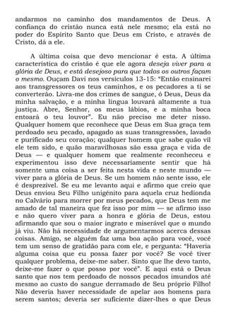 andarmos no caminho dos mandamentos de Deus. A
confiança do cristão nunca está nele mesmo; ela está no
poder do Espírito Santo que Deus em Cristo, e através de
Cristo, dá a ele.
A última coisa que devo mencionar é esta. A última
característica do cristão é que ele agora deseja viver para a
glória de Deus, e está desejoso para que todos os outros façam
o mesmo. Ouçam Davi nos versículos 13-15: ―Então ensinarei
aos transgressores os teus caminhos, e os pecadores a ti se
converterão. Livra-me dos crimes de sangue, ó Deus, Deus da
minha salvação, e a minha língua louvará altamente a tua
justiça. Abre, Senhor, os meus lábios, e a minha boca
entoará o teu louvor‖. Eu não preciso me deter nisso.
Qualquer homem que reconhece que Deus em Sua graça tem
perdoado seu pecado, apagado as suas transgressões, lavado
e purificado seu coração; qualquer homem que sabe quão vil
ele tem sido, e quão maravilhosas são essa graça e vida de
Deus — e qualquer homem que realmente reconheceu e
experimentou isso deve necessariamente sentir que há
somente uma coisa a ser feita nesta vida e neste mundo —
viver para a glória de Deus. Se um homem não sente isso, ele
é desprezível. Se eu me levanto aqui e afirmo que creio que
Deus enviou Seu Filho unigênito para aquela cruz hedionda
no Calvário para morrer por meus pecados, que Deus tem me
amado de tal maneira que fez isso por mim — se afirmo isso
e não quero viver para a honra e glória de Deus, estou
afirmando que sou o maior ingrato e miserável que o mundo
já viu. Não há necessidade de argumentarmos acerca dessas
coisas. Amigo, se alguém faz uma boa ação para você, você
tem um senso de gratidão para com ele, e pergunta: ―Haveria
alguma coisa que eu possa fazer por você? Se você tiver
qualquer problema, deixe-me saber. Sinto que lhe devo tanto,
deixe-me fazer o que posso por você‖. E aqui está o Deus
santo que nos tem perdoado de nossos pecados imundos até
mesmo ao custo do sangue derramado de Seu próprio Filho!
Não deveria haver necessidade de apelar aos homens para
serem santos; deveria ser suficiente dizer-lhes o que Deus
 