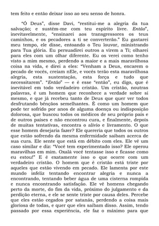 tem feito e então deixar isso ao seu senso de honra.
―Ó Deus‖, disse Davi, ―restitui-me a alegria da tua
salvação; e sustém-me com teu espírito livre. Então‖,
inevitavelmente, ―ensinarei aos transgressores os teus
caminhos, e os pecadores a ti se converterão.‖ Eu gastarei
meu tempo, ele disse, entoando o Teu louvor, ministrando
para Tua glória. Eu persuadirei outros a virem a Ti; olharei
para eles com um olhar diferente. Eu os verei como tenho
visto a mim mesmo, perdendo a maior e a mais maravilhosa
coisa na vida, e direi a eles: ―Venham a Deus, encarem o
pecado de vocês, creiam nEle, e vocês terão esta maravilhosa
alegria, esta sustentação, esta força e tudo que
necessitarem‖. ―Então‖ — e é esse ―então‖, eu digo, que é
inevitável em todo verdadeiro cristão. Um cristão, noutras
palavras, é um homem que reconhece a verdade sobre si
mesmo, e que já recebeu tanto de Deus que quer ver todos
desfrutando bênçãos semelhantes. É como um homem que
pode ter sofrido por anos de alguma doença ou indisposição
dolorosa, que buscou todos os médicos de seu próprio país e
de outros países e não encontrou cura, e finalmente, depois
de muitas tentativas, encontra o alívio e livramento. O que
esse homem desejaria fazer? Ele quereria que todos os outros
que estão sofrendo da mesma enfermidade saibam acerca de
sua cura. Ele sente que está em débito com eles. Ele vê um
caso similar e diz: ―Você tem experimentado isso? Ele operou
maravilhas em mim. Oxalá você tentasse isso e ficasse como
eu estou!‖ E é exatamente isso o que ocorre com um
verdadeiro cristão. O homem que é cristão está triste por
aqueles que estão vivendo em pecado. Ele lamenta por este
mundo infeliz tentando encontrar alegria e nunca a
encontrando, tentando beber água de uma cisterna rompida
e nunca encontrando satisfação. Ele vê homens chegando
perto da morte, do fim da vida, próximo do julgamento e da
perdição eterna, e ele se sente triste por causa deles. Percebe
que eles estão cegados por satanás, perdendo a coisa mais
gloriosa de todas, e quer que eles saibam disso. Assim, tendo
passado por essa experiência, ele faz o máximo para que
 