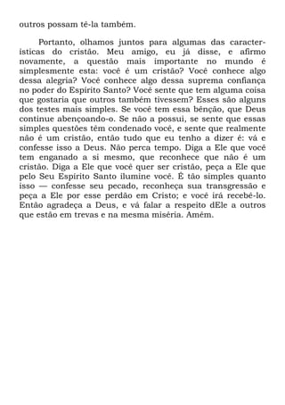 outros possam tê-la também.
Portanto, olhamos juntos para algumas das caracter-
ísticas do cristão. Meu amigo, eu já disse, e afirmo
novamente, a questão mais importante no mundo é
simplesmente esta: você é um cristão? Você conhece algo
dessa alegria? Você conhece algo dessa suprema confiança
no poder do Espírito Santo? Você sente que tem alguma coisa
que gostaria que outros também tivessem? Esses são alguns
dos testes mais simples. Se você tem essa bênção, que Deus
continue abençoando-o. Se não a possui, se sente que essas
simples questões têm condenado você, e sente que realmente
não é um cristão, então tudo que eu tenho a dizer é: vá e
confesse isso a Deus. Não perca tempo. Diga a Ele que você
tem enganado a si mesmo, que reconhece que não é um
cristão. Diga a Ele que você quer ser cristão, peça a Ele que
pelo Seu Espírito Santo ilumine você. É tão simples quanto
isso — confesse seu pecado, reconheça sua transgressão e
peça a Ele por esse perdão em Cristo; e você irá recebê-lo.
Então agradeça a Deus, e vá falar a respeito dEle a outros
que estão em trevas e na mesma miséria. Amém.
 