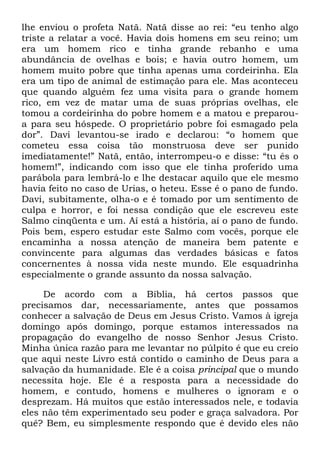 lhe enviou o profeta Natã. Natã disse ao rei: ―eu tenho algo
triste a relatar a você. Havia dois homens em seu reino; um
era um homem rico e tinha grande rebanho e uma
abundância de ovelhas e bois; e havia outro homem, um
homem muito pobre que tinha apenas uma cordeirinha. Ela
era um tipo de animal de estimação para ele. Mas aconteceu
que quando alguém fez uma visita para o grande homem
rico, em vez de matar uma de suas próprias ovelhas, ele
tomou a cordeirinha do pobre homem e a matou e preparou-
a para seu hóspede. O proprietário pobre foi esmagado pela
dor‖. Davi levantou-se irado e declarou: ―o homem que
cometeu essa coisa tão monstruosa deve ser punido
imediatamente!‖ Natã, então, interrompeu-o e disse: ―tu és o
homem!‖, indicando com isso que ele tinha proferido uma
parábola para lembrá-lo e lhe destacar aquilo que ele mesmo
havia feito no caso de Urias, o heteu. Esse é o pano de fundo.
Davi, subitamente, olha-o e é tomado por um sentimento de
culpa e horror, e foi nessa condição que ele escreveu este
Salmo cinqüenta e um. Aí está a história, aí o pano de fundo.
Pois bem, espero estudar este Salmo com vocês, porque ele
encaminha a nossa atenção de maneira bem patente e
convincente para algumas das verdades básicas e fatos
concernentes à nossa vida neste mundo. Ele esquadrinha
especialmente o grande assunto da nossa salvação.
De acordo com a Bíblia, há certos passos que
precisamos dar, necessariamente, antes que possamos
conhecer a salvação de Deus em Jesus Cristo. Vamos à igreja
domingo após domingo, porque estamos interessados na
propagação do evangelho de nosso Senhor Jesus Cristo.
Minha única razão para me levantar no púlpito é que eu creio
que aqui neste Livro está contido o caminho de Deus para a
salvação da humanidade. Ele é a coisa principal que o mundo
necessita hoje. Ele é a resposta para a necessidade do
homem, e contudo, homens e mulheres o ignoram e o
desprezam. Há muitos que estão interessados nele, e todavia
eles não têm experimentado seu poder e graça salvadora. Por
quê? Bem, eu simplesmente respondo que é devido eles não
 