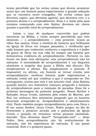 terem percebido que há certas coisas que devem acontecer
antes que um homem possa experimentar a grande salvação
que se encontra neste evangelho. Há certas coisas que
devemos captar, que devemos agarrar, que devemos crer, e a
primeira destas é o arrependimento. Essa é a razão pela qual
estamos começando com este Salmo; devemos ser claros
quanto a questão total do arrependimento.
Leiam o caso de qualquer convertido que podem
encontrar na Bíblia, e vocês sempre perceberão que este
elemento — o arrependimento — está presente. Leiam as
vidas dos santos, leiam a história de homens que brilharam
na Igreja de Deus em tempos passados, e verificarão que
cada homem que realmente conheceu a experiência e o poder
da graça de Deus em sua vida foi sempre um homem que
demonstrou evidência de arrependimento. Portanto eu não
hesito em fazer esta afirmação: sem arrependimento não há
salvação. A necessidade de arrependimento é um daqueles
absolutos a respeito dos quais a Bíblia não discute. Ela
simplesmente o afirma. Ela simplesmente o postula. É
impossível, eu afirmo, um homem se tornar cristão sem
arrependimento; nenhum homem pode experimentar a
salvação cristã até que conheça o que é arrepender-se. Por
conseguinte, insisto que este é um assunto vital. João Batista
quando iniciou seu ministério começou pregando o batismo
de arrependimento para a remissão de pecados. Essa foi a
primeira mensagem do primeiro pregador. Nosso Senhor e
Salvador Jesus Cristo, sabemos pelo relato de Marcos, por
Sua vez começou Seu ministério pregando que os homens
deveriam arrepender-se. Arrependimento é absolutamente
vital. Paulo também pregou arrependimento para com Deus e
fé em nosso Senhor Jesus Cristo. Pedro pregou no dia de
Pentecoste o primeiro sermão sob o patrocínio da Igreja
Cristã, e quando ele terminou certas pessoas clamaram,
dizendo: ―Que devemos fazer?‖ ―Arrependei-vos!‖ — disse
Pedro. Sem arrependimento não há conhecimento de
salvação, não há experiência de salvação. É um passo
essencial. Este é o primeiro passo.
 