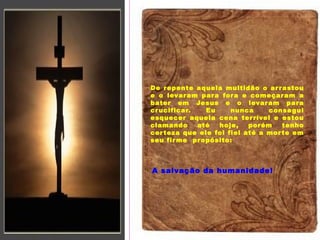 O monte, a árvore e eu
De repente aquela multidão o arrastou
e o levaram para fora e começaram a
bater em Jesus e o levaram para
crucificar. Eu nunca consegui
esquecer aquela cena terrível e estou
clamando até hoje, porém tenho
certeza que ele foi fiel até a morte em
seu firme propósito:
A salvação da humanidade!
 