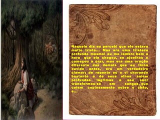 Mas que estão ao meu redor,
Naquele dia eu percebi que ele estava
muito triste... Mas era uma tristeza
profunda mesmo! eu me lembro bem a
hora  que ele chegou, se ajoelhou e
começou a orar, mas era uma oração
diferente das demais que eu tinha
ouvido antes, era um verdadeiro
clamor; de repente eu o vi chorando
bastante e de seus olhos  saíam
profundas lágrimas e seu suor
transformou-se em  sangue, que
caíam  copiosamente sobre o chão,
e...
 