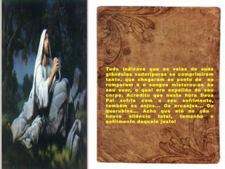 Tudo indicava que as veias de suas
glândulas sudoríparas se comprimiram
tanto, que chegaram ao ponto de se
romperem e o sangue misturou-se ao
seu suor, o qual era expelido do seu
corpo. Acredito que nesta hora Deus
Pai sofria com o seu sofrimento,
também os anjos... Os arcanjos... Os
querubins... Acho que até no céu
houve silêncio total, tamanho o
sofrimento daquele justo!
 
