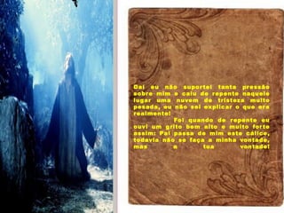 Aromas, sons e cores
Daí eu não suportei tanta pressão
sobre mim e caiu de repente naquele
lugar uma nuvem de tristeza muito
pesada, eu não sei explicar o que era
realmente!
            Foi quando de repente eu
ouvi um grito bem alto e muito forte
assim: Pai passa de mim este cálice,
todavia não se faça a minha vontade,
mas a tua vontade!
 