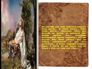 Eu percebi que toda natureza naquela
hora parou... O vento parou... Tudo
ficou quieto... Nenhuma folha das
árvores se movia, os pássaros não
deram nenhum pio... pareciam
testemunhar aquela angústia... Foi um
horror! Meu Deus parece  que eu
estava adivinhando o que iria
acontecer... A maior tragédia naquele
lugar, a morte de um justo, que só
fizera o bem em toda sua vida...!
 
