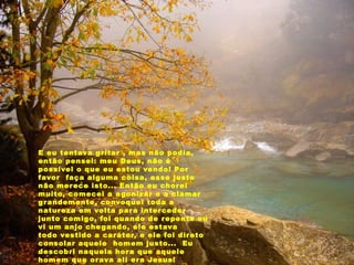 E eu tentava gritar , mas não podia,
então pensei: meu Deus, não é
possível o que eu estou vendo! Por
favor  faça alguma coisa, esse justo
não merece isto... Então eu chorei
muito, comecei a agonizar e a clamar
grandemente, convoquei toda a
natureza em volta para interceder
junto comigo, foi quando de repente eu
vi um anjo chegando, ele estava
todo vestido a caráter, e ele foi direto
consolar aquele  homem justo...  Eu
descobri naquela hora que aquele
homem que orava ali era Jesus!
 