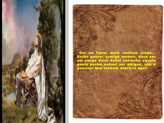 Daí eu fiquei mais confuso ainda...
Então pensei comigo mesmo, deve ser
um amigo dele! Achei estranho aquele
gesto porém pensei ser amigos, não é
possível que venham atacá-lo aqui!
 