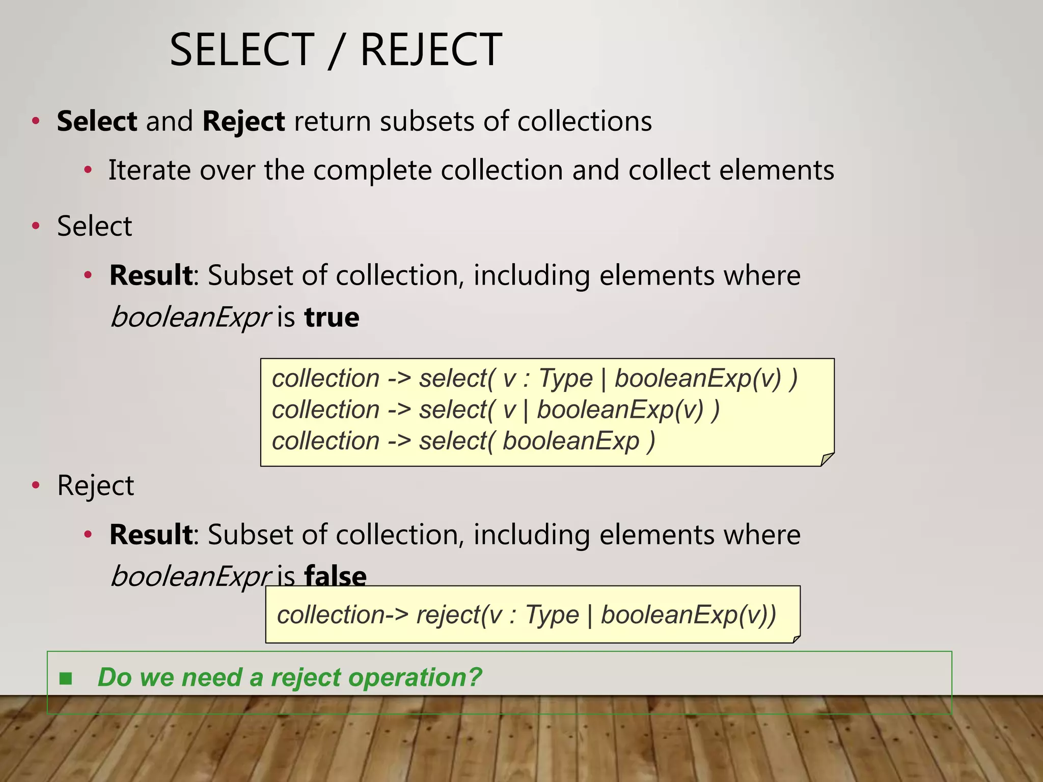 SELECT / REJECT
• Select and Reject return subsets of collections
• Iterate over the complete collection and collect elements
• Select
• Result: Subset of collection, including elements where
booleanExpr is true
• Reject
• Result: Subset of collection, including elements where
booleanExpr is false
collection -> select( v : Type | booleanExp(v) )
collection -> select( v | booleanExp(v) )
collection -> select( booleanExp )
collection-> reject(v : Type | booleanExp(v))
 Do we need a reject operation?
 