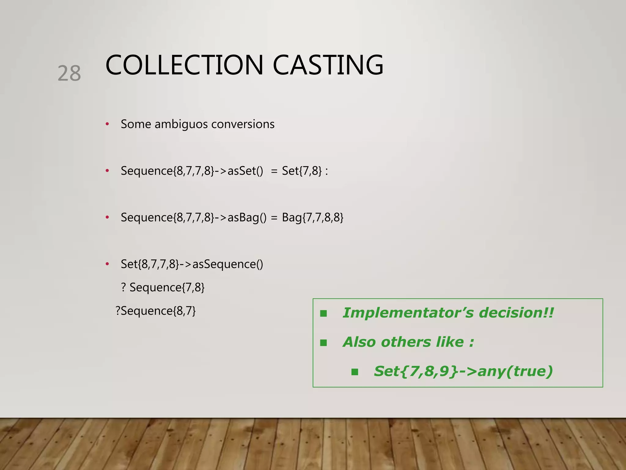 COLLECTION CASTING
• Some ambiguos conversions
• Sequence{8,7,7,8}->asSet() = Set{7,8} :
• Sequence{8,7,7,8}->asBag() = Bag{7,7,8,8}
• Set{8,7,7,8}->asSequence()
? Sequence{7,8}
?Sequence{8,7}
28
 Implementator’s decision!!
 Also others like :
 Set{7,8,9}->any(true)
 
