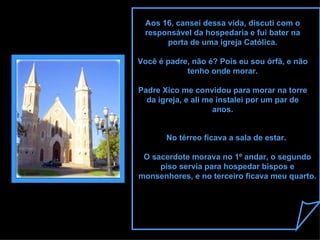 Aos 16, cansei dessa vida, discuti com o responsável da hospedaria e fui bater na porta de uma igreja Católica. Você é padre, não é? Pois eu sou órfã, e não tenho onde morar. Padre Xico me convidou para morar na torre da igreja, e ali me instalei por um par de anos. No térreo ficava a sala de estar.  O sacerdote morava no 1º andar, o segundo piso servia para hospedar bispos e monsenhores, e no terceiro ficava meu quarto. 