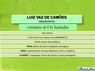 LUIZ VAZ DE CAMÕES
                  classicismo
       estrutura de Os lusíadas
                     dez cantos;
       1.102 versos em oitava rima [ABABABCC];
              8.816 versos decassílabos;
      TEMA: glória do povo navegador português
TEMA: memória dos reis que dilataram a Fé e o Império;
O HERÓI: o navegador Vasco da Gama e o povo português
 