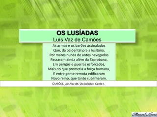 OS LUSÍADAS
  Luís Vaz de Camões
  As armas e os barões assinalados
  Que, da ocidental praia lusitana,
Por mares nunca de antes navegados
 Passaram ainda além da Taprobana,
  Em perigos e guerras esforçados,
Mais do que prometia a força humana,
  E entre gente remota edificaram
 Novo reino, que tanto sublimaram.
  CAMÕES, Luís Vaz de. Os lusíadas, Canto I.
 