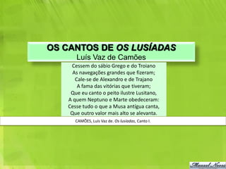 OS CANTOS DE OS LUSÍADAS
      Luís Vaz de Camões
    Cessem do sábio Grego e do Troiano
     As navegações grandes que fizeram;
      Cale-se de Alexandro e de Trajano
       A fama das vitórias que tiveram;
    Que eu canto o peito ilustre Lusitano,
   A quem Neptuno e Marte obedeceram:
   Cesse tudo o que a Musa antígua canta,
    Que outro valor mais alto se alevanta.
      CAMÕES, Luís Vaz de. Os lusíadas, Canto I.
 