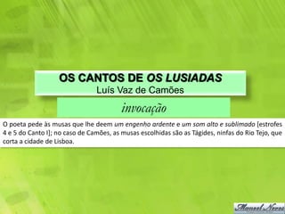 OS CANTOS DE OS LUSIADAS
                                Luís Vaz de Camões
                                         invocação
O poeta pede às musas que lhe deem um engenho ardente e um som alto e sublimado [estrofes
4 e 5 do Canto I]; no caso de Camões, as musas escolhidas são as Tágides, ninfas do Rio Tejo, que
corta a cidade de Lisboa.
 