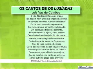 OS CANTOS DE OS LUSÍADAS
        Luís Vaz de Camões
        E vós, Tágides minhas, pois criado
   Tendes em mim um novo engenho ardente,
     Se sempre em verso humilde celebrado
        Foi de mim vosso rio alegremente,
     Dai-me agora um som alto e sublimado,
        Um estilo grandíloquo e corrente,
      Porque de vossas águas, Febo ordene
    Que não tenham inveja às de Hipocrene.
      Dai-me uma fúria grande e sonorosa,
     E não de agreste avena ou frauta ruda,
          Mas de tuba canora e belicosa,
   Que o peito acende e a cor ao gesto muda;
     Dai-me igual canto aos feitos da famosa
      Gente vossa, que a Marte tanto ajuda;
     Que se espalhe e se cante no universo,
       Se tão sublime preço cabe em verso.
       CAMÕES, Luís Vaz de. Os lusíadas, Canto I.
 