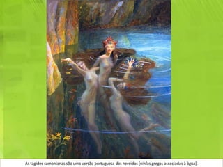 As tágides camonianas são uma versão portuguesa das nereidas [ninfas gregas associadas à água].
 