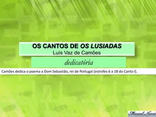 OS CANTOS DE OS LUSIADAS
                               Luís Vaz de Camões
                                      dedicatória
Camões dedica o poema a Dom Sebastião, rei de Portugal [estrofes 6 a 18 do Canto I].
 