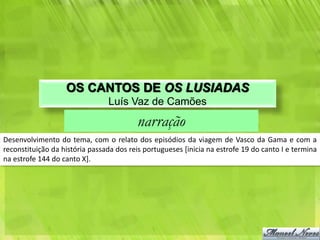 OS CANTOS DE OS LUSIADAS
                                Luís Vaz de Camões
                                         narração
Desenvolvimento do tema, com o relato dos episódios da viagem de Vasco da Gama e com a
reconstituição da história passada dos reis portugueses [inicia na estrofe 19 do canto I e termina
na estrofe 144 do canto X].
 