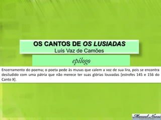 OS CANTOS DE OS LUSIADAS
                              Luís Vaz de Camões
                                        epílogo
Encerramento do poema; o poeta pede às musas que calem a voz de sua lira, pois se encontra
desiludido com uma pátria que não merece ter suas glórias louvadas [estrofes 145 e 156 do
Canto X].
 