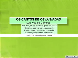 OS CANTOS DE OS LUSÍADAS
        Luís Vaz de Camões
   Não mais, Musa, não mais, que a Lira tenho
     Destemperada e a voz enrouquecida,
     E não do canto, mas de ver que venho
       Cantar a gente surda e endurecida.
       CAMÕES, Luís Vaz de. Os lusíadas, Canto X.
 