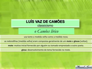 LUÍS VAZ DE CAMÕES
                                 classicismo
                              o Camões lírico
                   usa tanto a medida velha como a medida nova;
as redondilhas [medida velha] eram compostas geralmente de um mote e glosas [voltas];
   mote: motivo inicial fornecido por alguém ou tomado emprestado a outro poeta.
                 glosa: desenvolvimento do tema fornecido no mote.
 