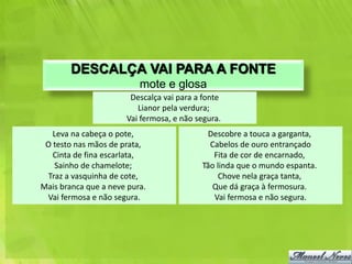 DESCALÇA VAI PARA A FONTE
                          mote e glosa
                       Descalça vai para a fonte
                         Lianor pela verdura;
                      Vai fermosa, e não segura.
   Leva na cabeça o pote,                  Descobre a touca a garganta,
 O testo nas mãos de prata,                 Cabelos de ouro entrançado
   Cinta de fina escarlata,                  Fita de cor de encarnado,
   Sainho de chamelote;                   Tão linda que o mundo espanta.
 Traz a vasquinha de cote,                     Chove nela graça tanta,
Mais branca que a neve pura.                 Que dá graça à fermosura.
 Vai fermosa e não segura.                   Vai fermosa e não segura.
 