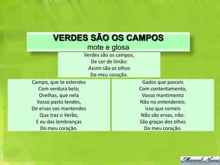VERDES SÃO OS CAMPOS
                       mote e glosa
                      Verdes são os campos,
                         De cor de limão:
                        Assim são os olhos
                         Do meu coração.
Campo, que te estendes                       Gados que pasceis
   Com verdura bela;                        Com contentamento,
   Ovelhas, que nela                         Vosso mantimento
  Vosso pasto tendes,                       Não no entendereis;
De ervas vos mantendes                        Isso que comeis
   Que traz o Verão,                         Não são ervas, não:
 E eu das lembranças                        São graças dos olhos
    Do meu coração.                           Do meu coração.
 