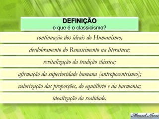 DEFINIÇÃO
               o que é o classicismo?
        continuação dos ideais do Humanismo;
     desdobramento do Renascimento na literatura;
           revitalização da tradição clássica;
afirmação da superioridade humana [antropocentrismo];
valorização das proporções, do equilíbrio e da harmonia;
               idealização da realidade.
 