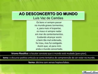 AO DESCONCERTO DO MUNDO
                             Luís Vaz de Camões
                                 Os bons vi sempre passar
                               no mundo graves tormentos;
                                 e, para mais m'espantar,
                                 os maus vi sempre nadar
                               em mar de contentamentos.
                                 Cuidando alcançar assim
                                 o bem tão mal ordenado,
                                fui mau, mas fui castigado.
                                  Assim que, só para mim
                                anda o mundo concertado.
        lirismo filosófico: o locutor constata que o mundo está mudado [para pior];
tema: o discurso poético articula-se como tentativa de compreensão do ser-estar no mundo.
                         forma: décima com versos heptassílabos.
 