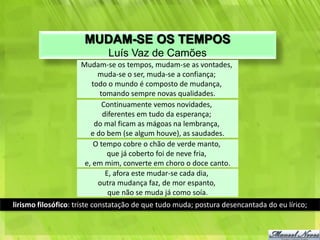 MUDAM-SE OS TEMPOS
                             Luís Vaz de Camões
                     Mudam-se os tempos, mudam-se as vontades,
                          muda-se o ser, muda-se a confiança;
                        todo o mundo é composto de mudança,
                           tomando sempre novas qualidades.
                            Continuamente vemos novidades,
                            diferentes em tudo da esperança;
                         do mal ficam as mágoas na lembrança,
                        e do bem (se algum houve), as saudades.
                         O tempo cobre o chão de verde manto,
                             que já coberto foi de neve fria,
                      e, em mim, converte em choro o doce canto.
                             E, afora este mudar-se cada dia,
                          outra mudança faz, de mor espanto,
                              que não se muda já como soía.
lirismo filosófico: triste constatação de que tudo muda; postura desencantada do eu lírico;
 