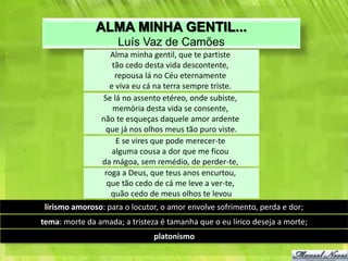 ALMA MINHA GENTIL...
                     Luís Vaz de Camões
                   Alma minha gentil, que te partiste
                    tão cedo desta vida descontente,
                     repousa lá no Céu eternamente
                   e viva eu cá na terra sempre triste.
                Se lá no assento etéreo, onde subiste,
                    memória desta vida se consente,
                não te esqueças daquele amor ardente
                 que já nos olhos meus tão puro viste.
                     E se vires que pode merecer-te
                    alguma cousa a dor que me ficou
                da mágoa, sem remédio, de perder-te,
                 roga a Deus, que teus anos encurtou,
                  que tão cedo de cá me leve a ver-te,
                   quão cedo de meus olhos te levou
 lirismo amoroso: para o locutor, o amor envolve sofrimento, perda e dor;
tema: morte da amada; a tristeza é tamanha que o eu lírico deseja a morte;
                               platonismo
 