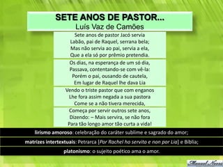 SETE ANOS DE PASTOR...
                       Luís Vaz de Camões
                      Sete anos de pastor Jacó servia
                    Labão, pai de Raquel, serrana bela;
                    Mas não servia ao pai, servia a ela,
                    Que a ela só por prêmio pretendia.
                    Os dias, na esperança de um só dia,
                    Passava, contentando-se com vê-la:
                     Porém o pai, ousando de cautela,
                      Em lugar de Raquel lhe dava Lia
                  Vendo o triste pastor que com enganos
                   Lhe fora assim negada a sua pastora
                      Come se a não tivera merecida,
                   Começa por servir outros sete anos,
                    Dizendo: – Mais servira, se não fora
                   Para tão longo amor tão curta a vida!
    lirismo amoroso: celebração do caráter sublime e sagrado do amor;
matrizes intertextuais: Petrarca [Por Rachel ho servito e non por Lia] e Bíblia;
                 platonismo: o sujeito poético ama o amor.
 