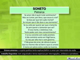 SONETO
                                        Petrarca
                            Se amor não é qual é este sentimento?
                         Mas se é amor, por Deus, que cousa é a tal?
                               Se boa por que tem ação mortal?
                          Se má por que é tão doce o seu tormento?
                           Se eu ardo por querer por que o lamento
                              Se sem querer o lamentar que vai?
                                 Ó viva morte, ó deleitoso mal,
                            Tanto podes sem meu consentimento?
                             E se eu consinto sem razão pranteio.
                             A tão contrário vento em frágil barca,
                              Eu vou por alto-mar e sem governo.
                            É tão grave de error, de ciência é parca
                         Que eu mesmo não sei bem o que eu anseio
                          E tremo em pleno estio e ardo no inverno.
   lirismo amoroso: o sujeito poético tenta explicar/definir o amor por intermédio da razão
trabalho linguístico: tom angustiado e tenso expresso por interrogações, antíteses e paradoxos.
 