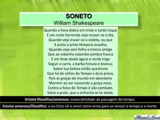 SONETO
                              William Shakespeare
                        Quando a hora dobra em triste e tardo toque
                         E em noite horrenda vejo escoar-se o dia,
                          Quando vejo esvair-se a violeta, ou que
                              A prata a preta têmpora assedia;
                          Quando vejo sem folha o tronco antigo
                          Que ao rebanho estendia sombra franca
                            E em feixe atado agora o verde trigo
                          Seguir o carro, a barba hirsuta e branca;
                             Sobre tua beleza então questiono
                         Que há de sofrer do Tempo a dura prova,
                          Pois as graças do mundo em abandono
                          Morrem ao ver nascendo a graça nova.
                          Contra a foice do Tempo é vão combate,
                         Salvo a prole, que o enfrenta se te abate.
             lirismo filosófico/amoroso: inexorabilidade da passagem do tempo;
lirismo amoroso/filosófico: o eu lírico vê o amor como arma para se vencer o tempo e a morte.
 