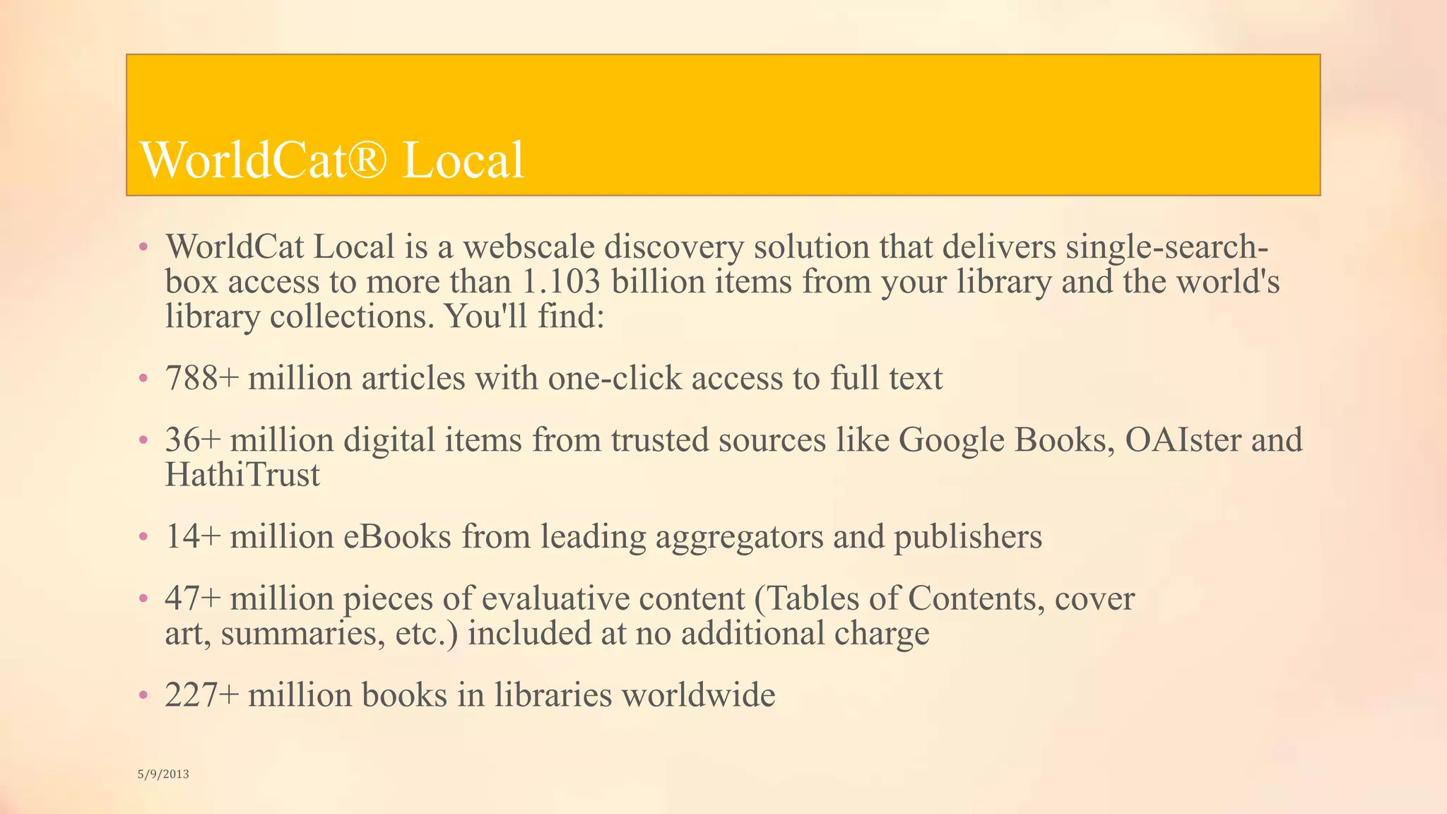 WorldCat® Local
• WorldCat Local is a webscale discovery solution that delivers single-search-
box access to more than 1.103 billion items from your library and the world's
library collections. You'll find:
• 788+ million articles with one-click access to full text
• 36+ million digital items from trusted sources like Google Books, OAIster and
HathiTrust
• 14+ million eBooks from leading aggregators and publishers
• 47+ million pieces of evaluative content (Tables of Contents, cover
art, summaries, etc.) included at no additional charge
• 227+ million books in libraries worldwide
5/9/2013
 