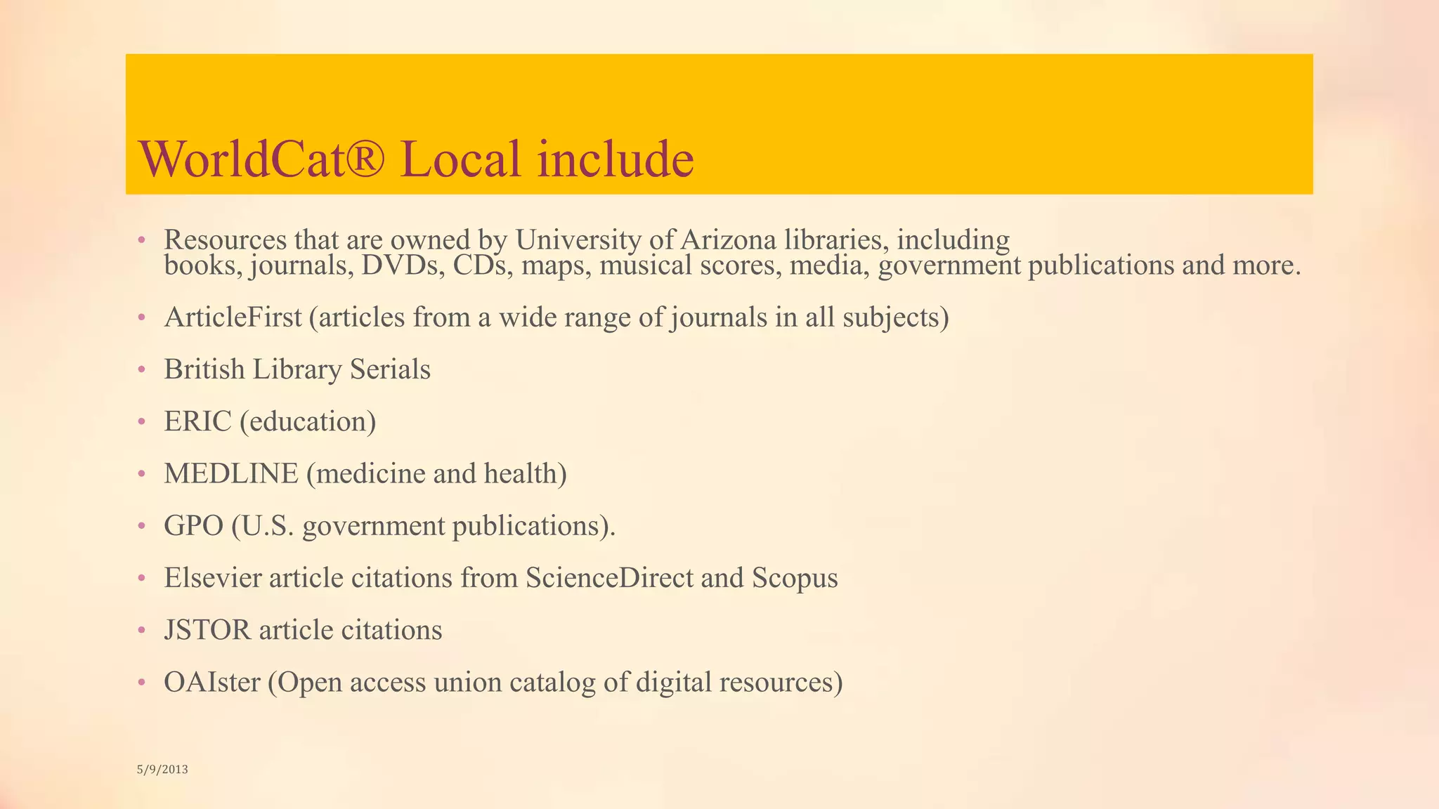 WorldCat® Local include
• Resources that are owned by University of Arizona libraries, including
books, journals, DVDs, CDs, maps, musical scores, media, government publications and more.
• ArticleFirst (articles from a wide range of journals in all subjects)
• British Library Serials
• ERIC (education)
• MEDLINE (medicine and health)
• GPO (U.S. government publications).
• Elsevier article citations from ScienceDirect and Scopus
• JSTOR article citations
• OAIster (Open access union catalog of digital resources)
5/9/2013
 